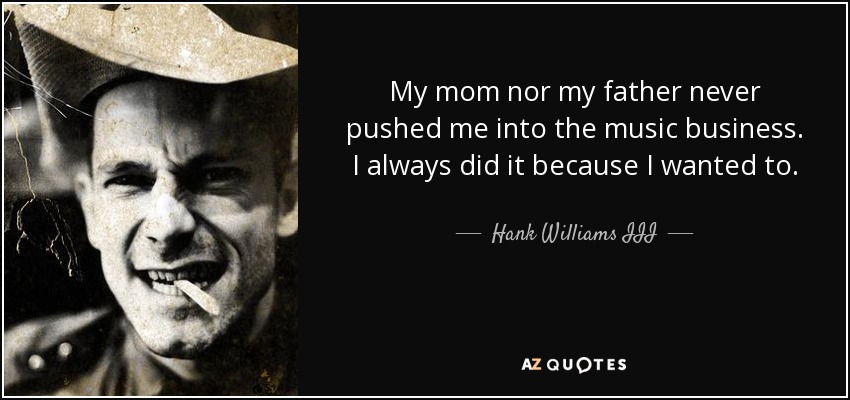 My mom nor my father never pushed me into the music business. I always did it because I wanted to. - Hank Williams III