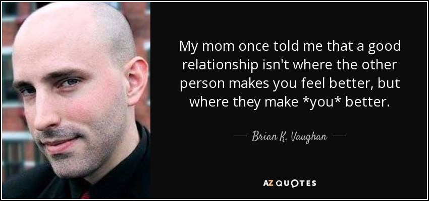 My mom once told me that a good relationship isn't where the other person makes you feel better, but where they make *you* better. - Brian K. Vaughan