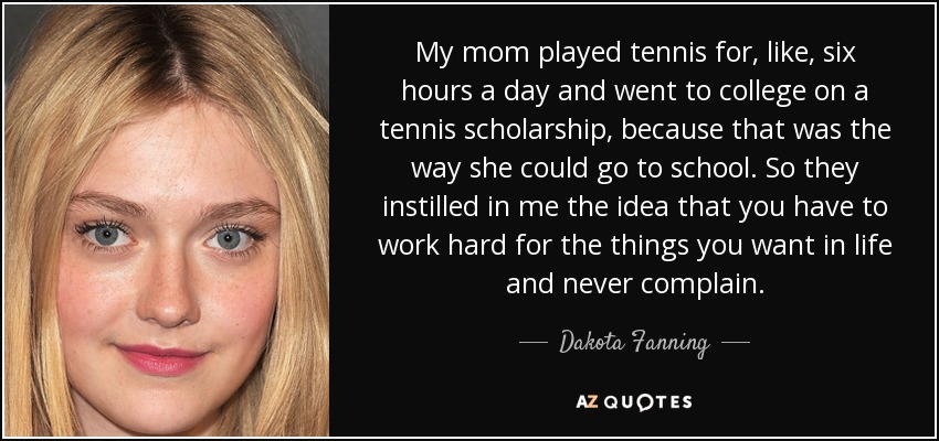 My mom played tennis for, like, six hours a day and went to college on a tennis scholarship, because that was the way she could go to school. So they instilled in me the idea that you have to work hard for the things you want in life and never complain. - Dakota Fanning