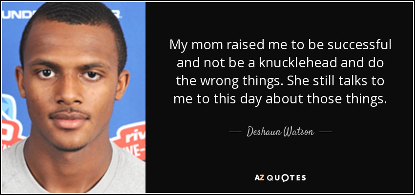 My mom raised me to be successful and not be a knucklehead and do the wrong things. She still talks to me to this day about those things. - Deshaun Watson