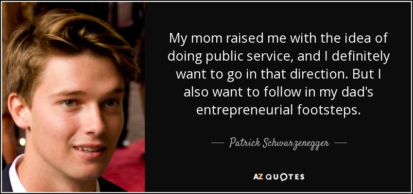 My mom raised me with the idea of doing public service, and I definitely want to go in that direction. But I also want to follow in my dad's entrepreneurial footsteps. - Patrick Schwarzenegger