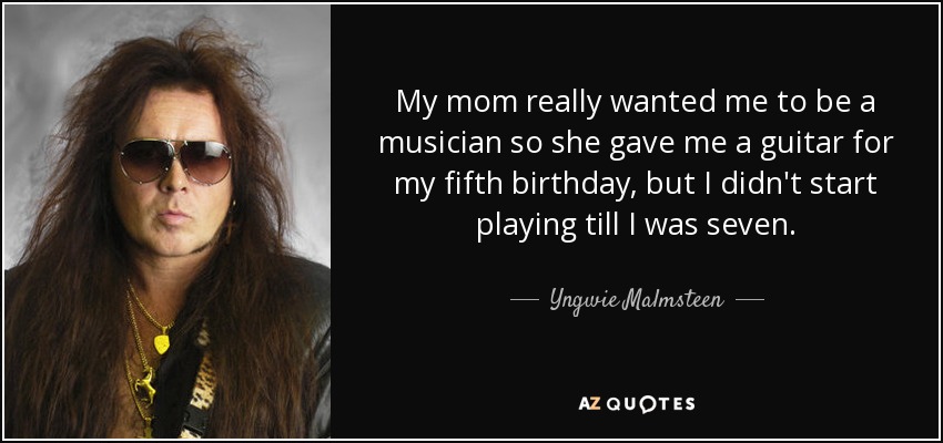My mom really wanted me to be a musician so she gave me a guitar for my fifth birthday, but I didn't start playing till I was seven. - Yngwie Malmsteen