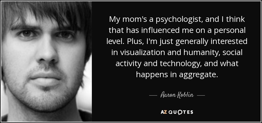 My mom's a psychologist, and I think that has influenced me on a personal level. Plus, I'm just generally interested in visualization and humanity, social activity and technology, and what happens in aggregate. - Aaron Koblin