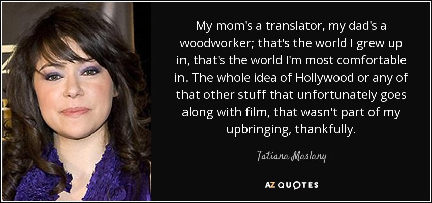 My mom's a translator, my dad's a woodworker; that's the world I grew up in, that's the world I'm most comfortable in. The whole idea of Hollywood or any of that other stuff that unfortunately goes along with film, that wasn't part of my upbringing, thankfully. - Tatiana Maslany