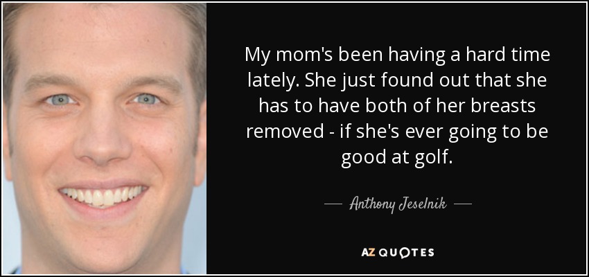 My mom's been having a hard time lately. She just found out that she has to have both of her breasts removed - if she's ever going to be good at golf. - Anthony Jeselnik