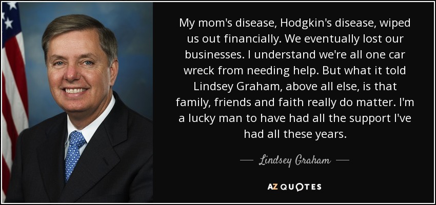 My mom's disease, Hodgkin's disease, wiped us out financially. We eventually lost our businesses. I understand we're all one car wreck from needing help. But what it told Lindsey Graham, above all else, is that family, friends and faith really do matter. I'm a lucky man to have had all the support I've had all these years. - Lindsey Graham