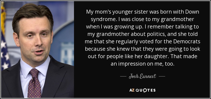 My mom's younger sister was born with Down syndrome. I was close to my grandmother when I was growing up. I remember talking to my grandmother about politics, and she told me that she regularly voted for the Democrats because she knew that they were going to look out for people like her daughter. That made an impression on me, too. - Josh Earnest