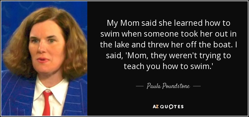 My Mom said she learned how to swim when someone took her out in the lake and threw her off the boat. I said, 'Mom, they weren't trying to teach you how to swim.' - Paula Poundstone