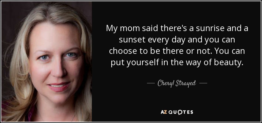 My mom said there's a sunrise and a sunset every day and you can choose to be there or not. You can put yourself in the way of beauty. - Cheryl Strayed