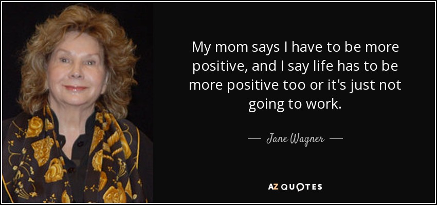 My mom says I have to be more positive, and I say life has to be more positive too or it's just not going to work. - Jane Wagner