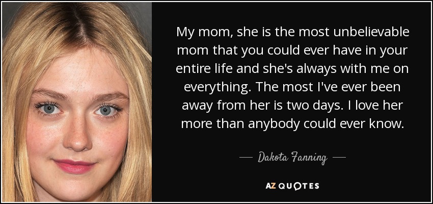 My mom, she is the most unbelievable mom that you could ever have in your entire life and she's always with me on everything. The most I've ever been away from her is two days. I love her more than anybody could ever know. - Dakota Fanning