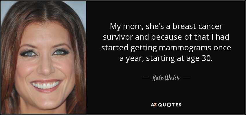 My mom, she's a breast cancer survivor and because of that I had started getting mammograms once a year, starting at age 30. - Kate Walsh