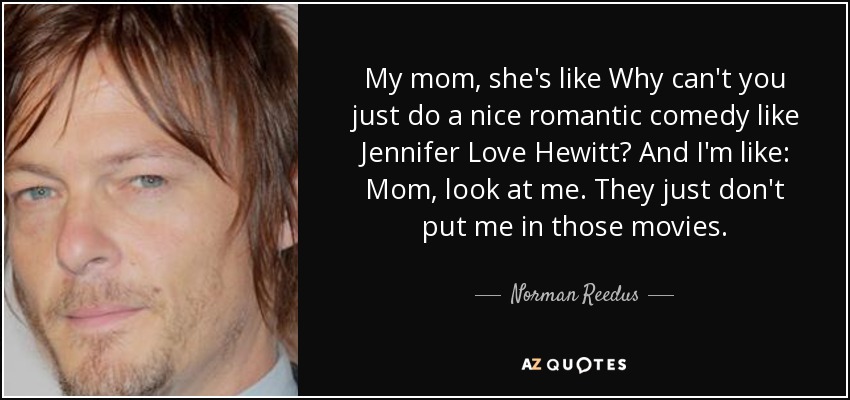 My mom, she's like Why can't you just do a nice romantic comedy like Jennifer Love Hewitt? And I'm like: Mom, look at me. They just don't put me in those movies. - Norman Reedus