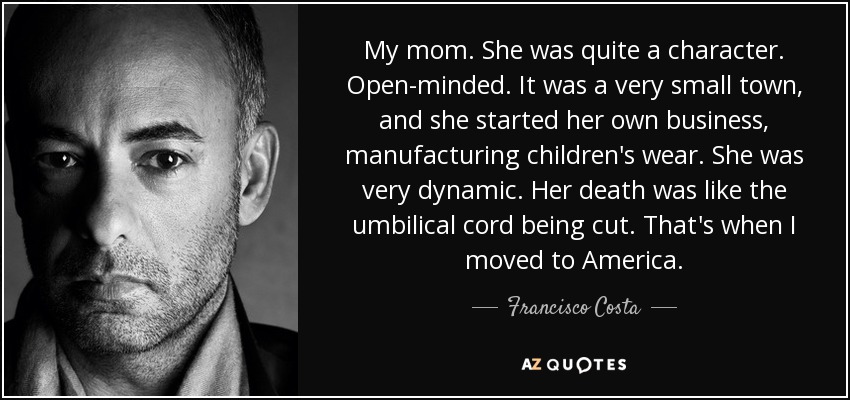 My mom. She was quite a character. Open-minded. It was a very small town, and she started her own business, manufacturing children's wear. She was very dynamic. Her death was like the umbilical cord being cut. That's when I moved to America. - Francisco Costa