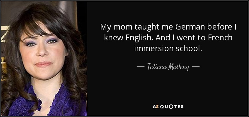 My mom taught me German before I knew English. And I went to French immersion school. - Tatiana Maslany