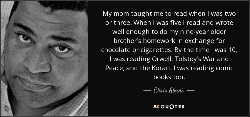 My mom taught me to read when I was two or three. When I was five I read and wrote well enough to do my nine-year older brother's homework in exchange for chocolate or cigarettes. By the time I was 10, I was reading Orwell, Tolstoy's War and Peace, and the Koran. I was reading comic books too. - Chris Abani