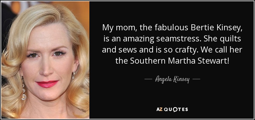 My mom, the fabulous Bertie Kinsey, is an amazing seamstress. She quilts and sews and is so crafty. We call her the Southern Martha Stewart! - Angela Kinsey