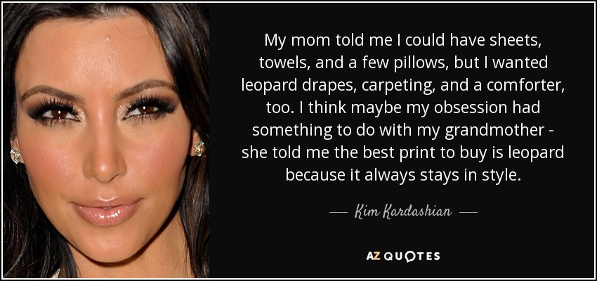 My mom told me I could have sheets, towels, and a few pillows, but I wanted leopard drapes, carpeting, and a comforter, too. I think maybe my obsession had something to do with my grandmother - she told me the best print to buy is leopard because it always stays in style. - Kim Kardashian
