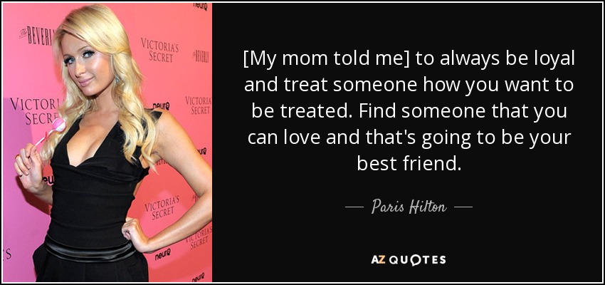 [My mom told me] to always be loyal and treat someone how you want to be treated. Find someone that you can love and that's going to be your best friend. - Paris Hilton