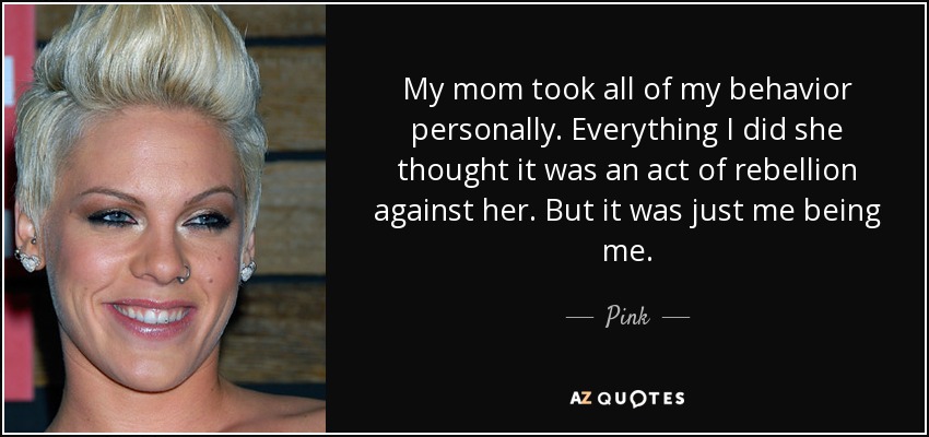 My mom took all of my behavior personally. Everything I did she thought it was an act of rebellion against her. But it was just me being me. - Pink