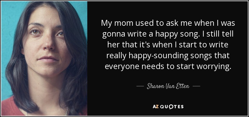 My mom used to ask me when I was gonna write a happy song. I still tell her that it's when I start to write really happy-sounding songs that everyone needs to start worrying. - Sharon Van Etten