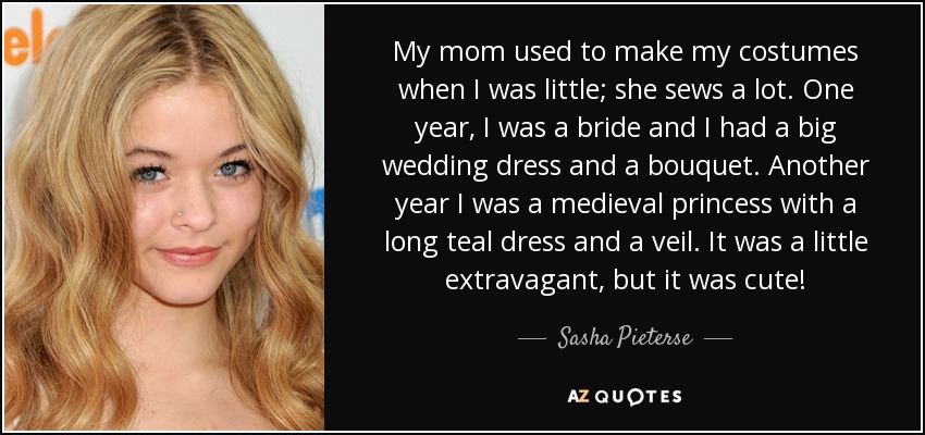 My mom used to make my costumes when I was little; she sews a lot. One year, I was a bride and I had a big wedding dress and a bouquet. Another year I was a medieval princess with a long teal dress and a veil. It was a little extravagant, but it was cute! - Sasha Pieterse