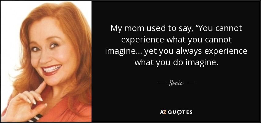 My mom used to say, “You cannot experience what you cannot imagine ... yet you always experience what you do imagine. - Sonia
