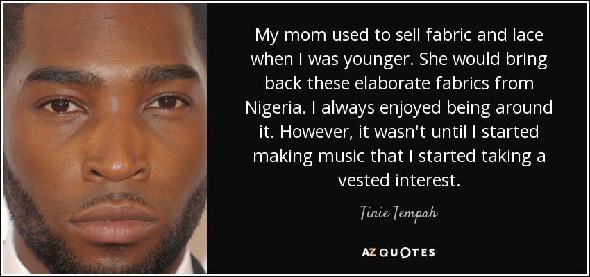 My mom used to sell fabric and lace when I was younger. She would bring back these elaborate fabrics from Nigeria. I always enjoyed being around it. However, it wasn't until I started making music that I started taking a vested interest. - Tinie Tempah