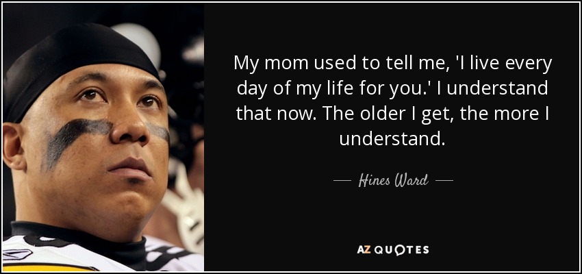 My mom used to tell me, 'I live every day of my life for you.' I understand that now. The older I get, the more I understand. - Hines Ward
