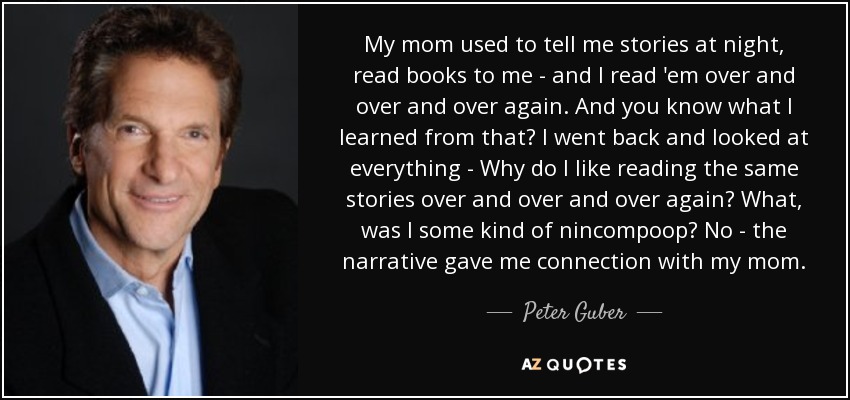 My mom used to tell me stories at night, read books to me - and I read 'em over and over and over again. And you know what I learned from that? I went back and looked at everything - Why do I like reading the same stories over and over and over again? What, was I some kind of nincompoop? No - the narrative gave me connection with my mom. - Peter Guber