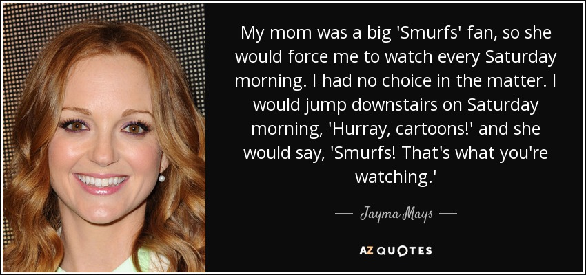 My mom was a big 'Smurfs' fan, so she would force me to watch every Saturday morning. I had no choice in the matter. I would jump downstairs on Saturday morning, 'Hurray, cartoons!' and she would say, 'Smurfs! That's what you're watching.' - Jayma Mays