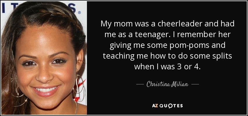My mom was a cheerleader and had me as a teenager. I remember her giving me some pom-poms and teaching me how to do some splits when I was 3 or 4. - Christina Milian