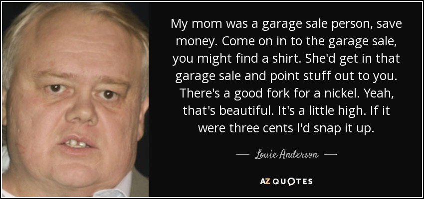 My mom was a garage sale person, save money. Come on in to the garage sale, you might find a shirt. She'd get in that garage sale and point stuff out to you. There's a good fork for a nickel. Yeah, that's beautiful. It's a little high. If it were three cents I'd snap it up. - Louie Anderson