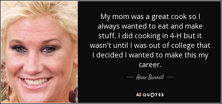 My mom was a great cook so I always wanted to eat and make stuff. I did cooking in 4-H but it wasn't until I was out of college that I decided I wanted to make this my career. - Anne Burrell