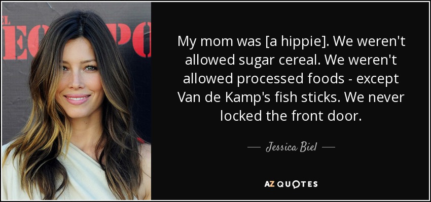 My mom was [a hippie]. We weren't allowed sugar cereal. We weren't allowed processed foods - except Van de Kamp's fish sticks. We never locked the front door. - Jessica Biel