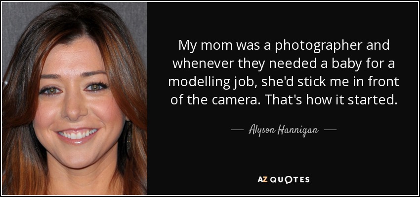 My mom was a photographer and whenever they needed a baby for a modelling job, she'd stick me in front of the camera. That's how it started. - Alyson Hannigan