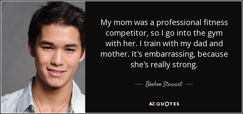 My mom was a professional fitness competitor, so I go into the gym with her. I train with my dad and mother. It's embarrassing, because she's really strong. - Booboo Stewart