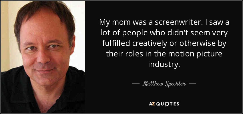 My mom was a screenwriter. I saw a lot of people who didn't seem very fulfilled creatively or otherwise by their roles in the motion picture industry. - Matthew Specktor