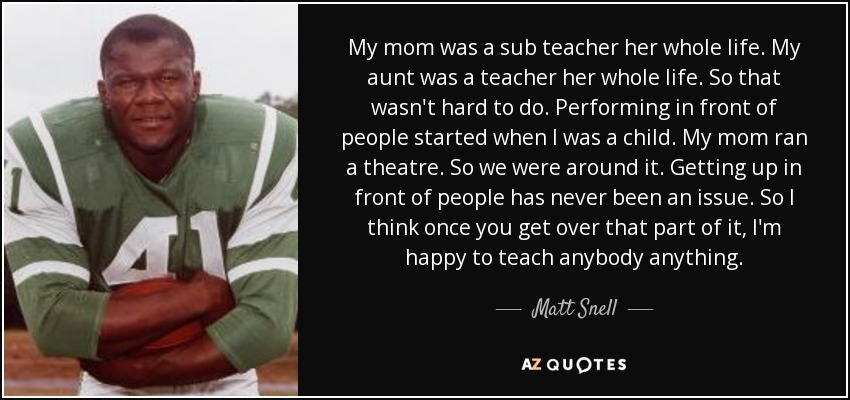 My mom was a sub teacher her whole life. My aunt was a teacher her whole life. So that wasn't hard to do. Performing in front of people started when I was a child. My mom ran a theatre. So we were around it. Getting up in front of people has never been an issue. So I think once you get over that part of it, I'm happy to teach anybody anything. - Matt Snell