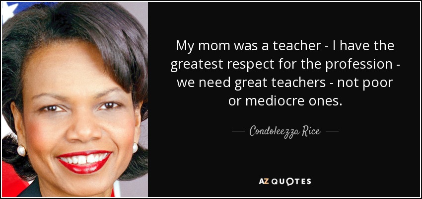 My mom was a teacher - I have the greatest respect for the profession - we need great teachers - not poor or mediocre ones. - Condoleezza Rice