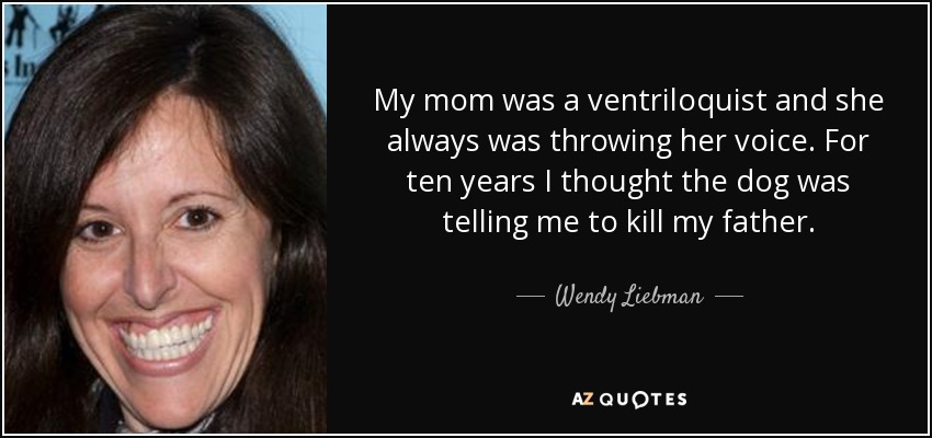 My mom was a ventriloquist and she always was throwing her voice. For ten years I thought the dog was telling me to kill my father. - Wendy Liebman