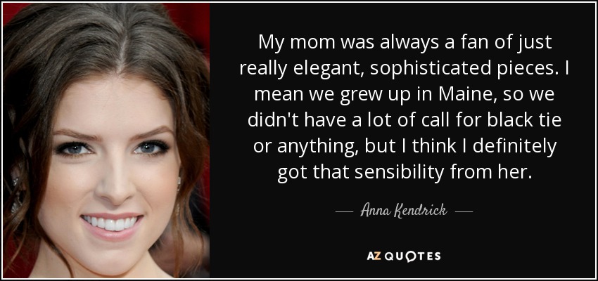 My mom was always a fan of just really elegant, sophisticated pieces. I mean we grew up in Maine, so we didn't have a lot of call for black tie or anything, but I think I definitely got that sensibility from her. - Anna Kendrick