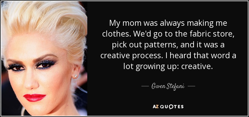 My mom was always making me clothes. We'd go to the fabric store, pick out patterns, and it was a creative process. I heard that word a lot growing up: creative. - Gwen Stefani