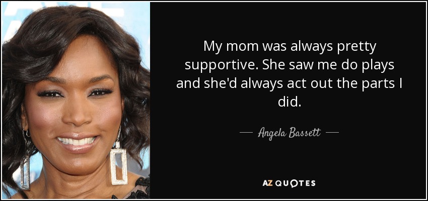 My mom was always pretty supportive. She saw me do plays and she'd always act out the parts I did. - Angela Bassett