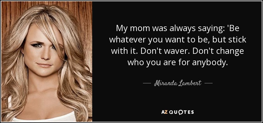 My mom was always saying: 'Be whatever you want to be, but stick with it. Don't waver. Don't change who you are for anybody. - Miranda Lambert