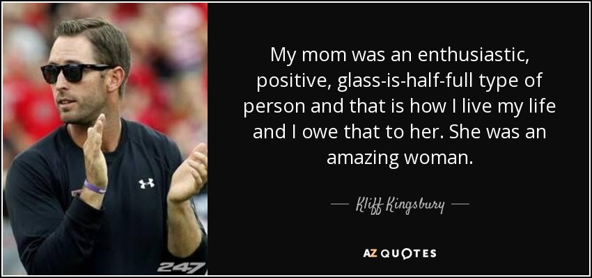 My mom was an enthusiastic, positive, glass-is-half-full type of person and that is how I live my life and I owe that to her. She was an amazing woman. - Kliff Kingsbury