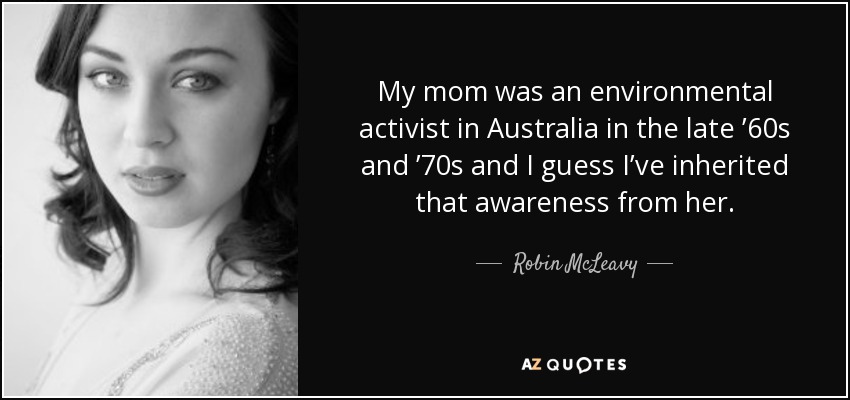 My mom was an environmental activist in Australia in the late ’60s and ’70s and I guess I’ve inherited that awareness from her. - Robin McLeavy
