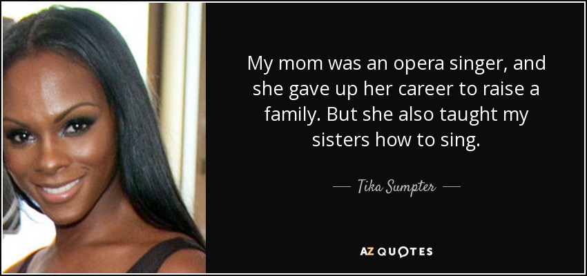 My mom was an opera singer, and she gave up her career to raise a family. But she also taught my sisters how to sing. - Tika Sumpter