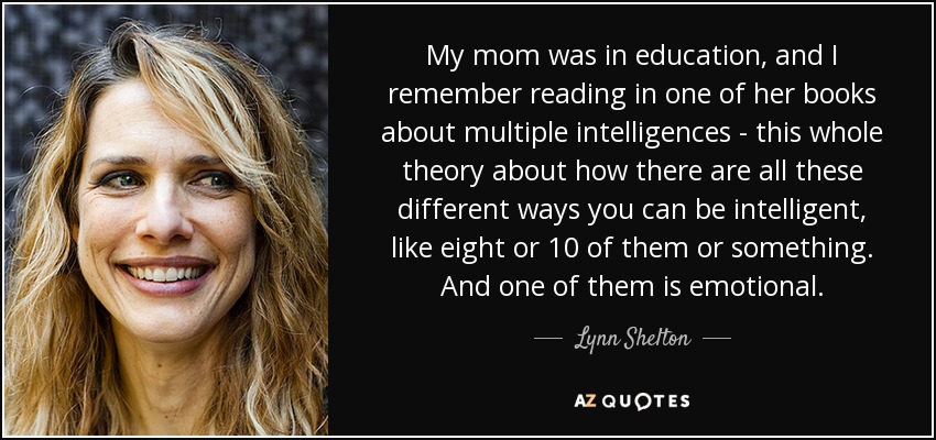My mom was in education, and I remember reading in one of her books about multiple intelligences - this whole theory about how there are all these different ways you can be intelligent, like eight or 10 of them or something. And one of them is emotional. - Lynn Shelton