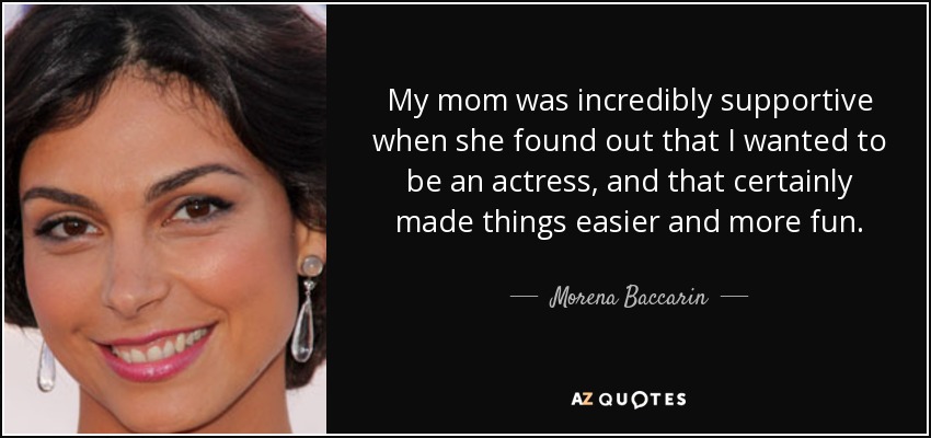 My mom was incredibly supportive when she found out that I wanted to be an actress, and that certainly made things easier and more fun. - Morena Baccarin